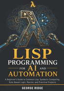 Lisp Programming for AI and Automation: A Beginner's Guide to Common Lisp, Symbolic Computing, Rule-Based Logic, Macros, and Practical Projects