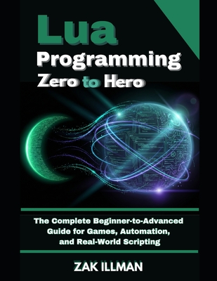 Lua Programming Zero to Hero: The Complete Beginner-to-Advanced Guide for Games, Automation, and Real-World Scripting - Illman, Zak