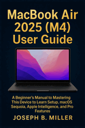 MacBook Air 2025 (M4) User Guide: A Beginner's Manual to Mastering This Device to Learn Setup, macOS Sequoia, Apple Intelligence, and Pro Features