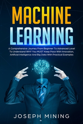 Machine Learning: A Comprehensive Journey From Beginner To Advanced Level To Understand WHY You MUST Keep Pace With Innovation, Artificial Intelligence And Big Data With Practical Examples - Mining, Joseph