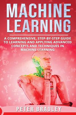 Machine Learning: A Comprehensive, Step-by-Step Guide to Learning and Applying Advanced Concepts and Techniques in Machine Learning - Bradley, Peter