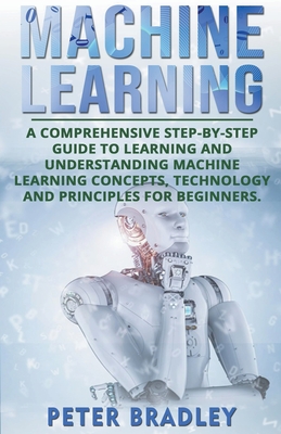Machine Learning: A Comprehensive, Step-by-Step Guide to Learning and Understanding Machine Learning Concepts, Technology and Principles for Beginners - Bradley, Peter