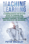 Machine Learning: A Comprehensive, Step-by-Step Guide to Learning and Understanding Machine Learning Concepts, Technology and Principles for Beginners