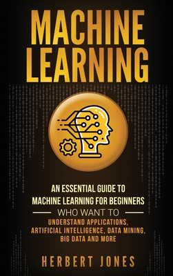 Machine Learning: An Essential Guide to Machine Learning for Beginners Who Want to Understand Applications, Artificial Intelligence, Data Mining, Big Data and More - Jones, Herbert