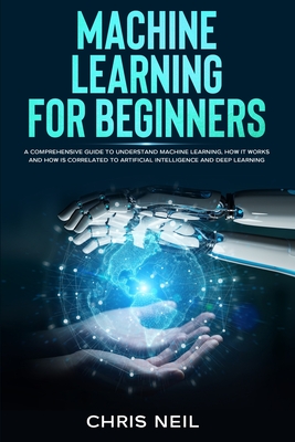 Machine Learning For Beginners: A Comprehensive Guide To Understand Machine Learning. How It Works And How Is Correlated To Artificial Intelligence And Deep Learning - Neil, Chris
