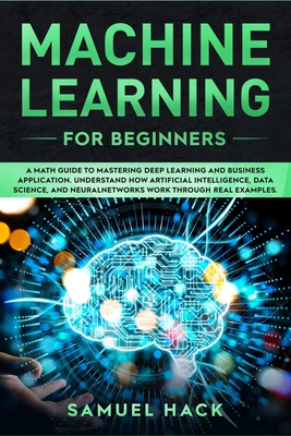 Machine Learning for Beginners: A Math Guide to Mastering Deep Learning and Business Application. Understand How Artificial Intelligence, Data Science, and Neural Networks Work Through Real Examples - Hack, Samuel