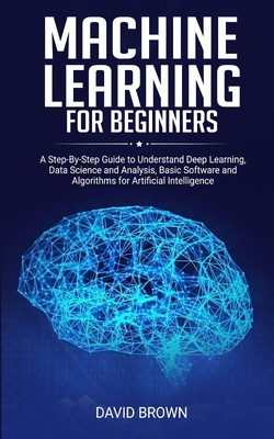 Machine Learning for Beginners: A Step-By-Step Guide to Understand Deep Learning, Data Science and Analysis, Basic Software and Algorithms for Artificial Intelligence - Brown, David