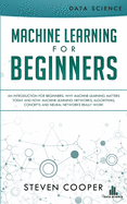 Machine Learning For Beginners: An Introduction for Beginners, Why Machine Learning Matters Today and How Machine Learning Networks, Algorithms, Concepts and Neural Networks Really Work