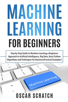 Machine Learning for Beginners: Step-by-Step Guide to Machine Learning, a Beginners Approach to Artificial Intelligence, Big Data, Basic Python Algorithms, and Techniques for Business (Practical Examples) - Scratch, Oscar