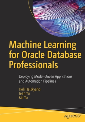 Machine Learning for Oracle Database Professionals: Deploying Model-Driven Applications and Automation Pipelines - Helskyaho, Heli, and Yu, Jean, and Yu, Kai