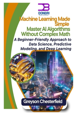 Machine Learning Made Simple: Master AI Algorithms Without Complex Math A Beginner-Friendly Approach to Data Science, Predictive Modeling, and Deep Learning - Chesterfield, Greyson