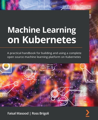 Machine Learning on Kubernetes: A practical handbook for building and using a complete open source machine learning platform on Kubernetes - Masood, Faisal, and Brigoli, Ross