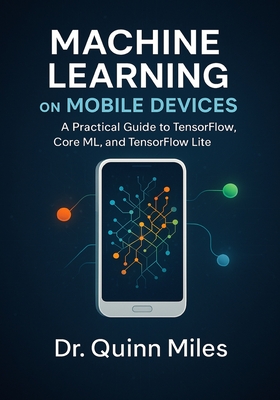 Machine Learning on Mobile Devices: A Practical Guide to TensorFlow, Core ML, and TensorFlow Lite - Miles, Quinn, Dr.