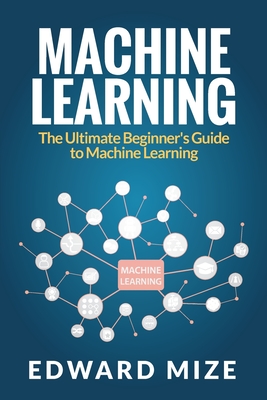 Machine Learning: The Ultimate Beginner's Guide to Machine Learning - Mize, Edward