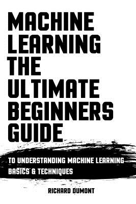 Machine Learning: The Ultimate Beginners Guide: To Understanding Machine Learning Basics & Techniques - Dumont, Richard