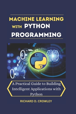 Machine Learning with Python Programming: A Practical Guide to Building Intelligent Applications with Python - D Crowley, Richard