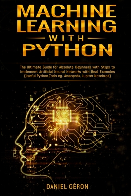 Machine Learning With Python: The Ultimate Guide for Absolute Beginners with Steps to Implement Artificial Neural Networks with Real Examples (Useful Python Tools eg. Anaconda, Jupiter Notebook) - G�ron, Daniel