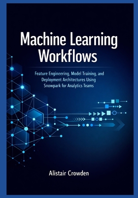 Machine Learning Workflows: Feature Engineering, Model Training, and Deployment Architectures Using Snowpark for Analytics Teams - Crowden, Alistair