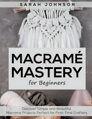 Macrame Mastery For Beginners: Discover Simple and Beautiful Macrame Projects Perfect for First-Time Crafters - Johnson, Sarah