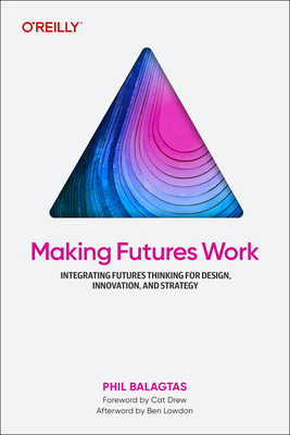 Making Futures Work: Integrating Futures Thinking for Design, Innovation, and Strategy - Balagtas, Phil
