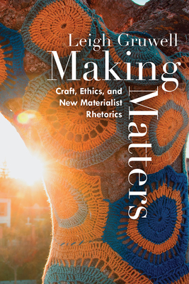 Making Matters: Craft, Ethics, and New Materialist Rhetorics - Gruwell, Leigh