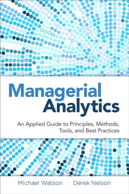 Managerial Analytics: An Applied Guide to Principles, Methods, Tools, and Best Practices - Watson, Michael, Dr., and Nelson, Derek, and Cacioppi, Peter