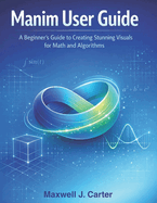 Manim User Guide: A Beginner?s Guide to Creating Stunning Visuals for Math and Algorithms