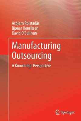 Manufacturing Outsourcing: A Knowledge Perspective - Rolstad�s, Asbj�rn, and Henriksen, Bjonar, and O'Sullivan, David, PH.D.