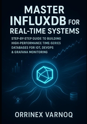 Master Influxdb for Real-Time Systems: Step-By-Step Guide to Building High-Performance Time-Series Databases for Iot, Devops & Grafana Monitoring - Varnoq, Orrinex