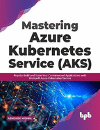 Mastering Azure Kubernetes Service (AKS): Rapidly Build and Scale Your Containerized Applications with Microsoft Azure Kubernetes Service