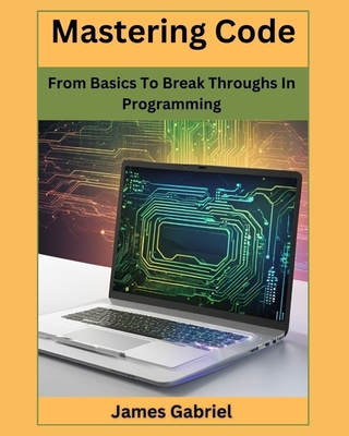 Mastering Code: From Basics to Break Throughs in Programming - Gabriel, James