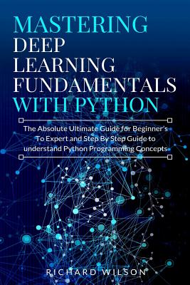 Mastering Deep Learning Fundamentals with Python: The Absolute Ultimate Guide for Beginners To Expert and Step By Step Guide to Understand Python Programming Concepts - Wilson, Richard
