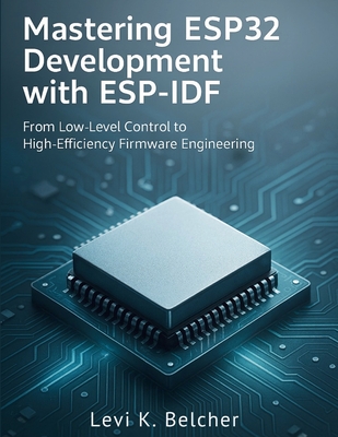 Mastering ESP32 Development with ESP-IDF: From Low-Level Control to High-Efficiency Firmware Engineering - Belcher, Levi K