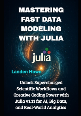 Mastering Fast Data Modeling with Julia: Unlock Supercharged Scientific Workflows and Creative Coding Power with Julia v1.11 for AI, Big Data, and Real-World Analytics - Howe, Landen
