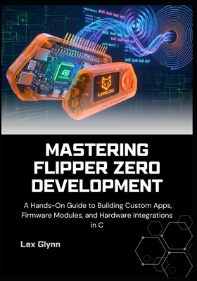 Mastering Flipper Zero Development: A Hands-On Guide to Building Custom Apps, Firmware Modules, and Hardware Integrations in C - Glynn, Lex