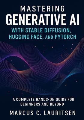 Mastering Generative AI with Stable Diffusion, Hugging Face, and PyTorch: A Complete Hands-On Guide for Beginners and Beyond - Lauritsen, Marcus C