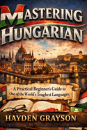 Mastering Hungarian: A Practical Beginner's Guide to One of the World's Toughest Languages