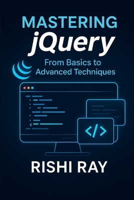 Mastering jQuery: From Basics to Advanced Techniques: A Complete jQuery Guide for Beginners and Advanced Developers to Build Interactive, Dynamic, and Modern Web Applications - Ray, Rishi