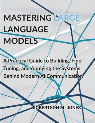 Mastering Large Language Models: A Practical Guide to Building, Fine-Tuning, and Applying the Systems Behind Modern AI Communication - Jones, Robertson M