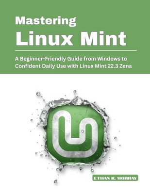 Mastering Linux Mint: A Beginner-Friendly Guide from Windows to Confident Daily Use with Linux Mint 22.3 Zena - K Morray, Ethan