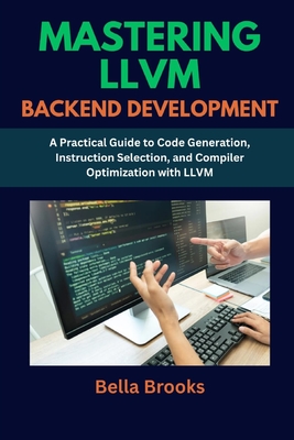 Mastering LLVM Backend Development: A Practical Guide to Code Generation, Instruction Selection, and Compiler Optimization with LLVM - Brooks, Bella
