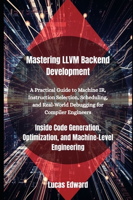 Mastering LLVM Backend Development: Inside Code Generation, Optimization, and Machine-Level Engineering - Edward, Lucas