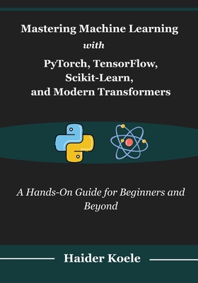 Mastering Machine Learning with PyTorch, TensorFlow, Scikit-Learn, and Modern Transformers: A Hands-On Guide for Beginners and Beyond - Koele, Haider