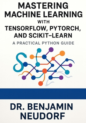 Mastering Machine Learning with TensorFlow, PyTorch, and Scikit-Learn: A Practical Python Guide - Neudorf, Benjamin, Dr.