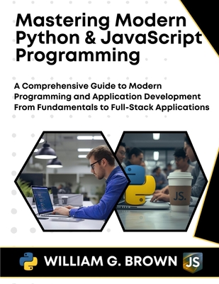 Mastering Modern Python & JavaScript Programming: A Comprehensive Guide to Modern Programming and Application Development From Fundamentals to Full-Stack Applications - Brown, William G