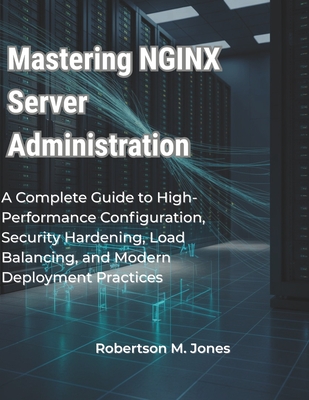 Mastering NGINX Server Administration: A Complete Guide to High-Performance Configuration, Security Hardening, Load Balancing, and Modern Deployment Practices - Jones, Robertson M