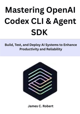 Mastering OpenAI Codex CLI & Agent SDK: Build, Test, and Deploy AI Systems to Enhance Productivity and Reliability - Robert, James C