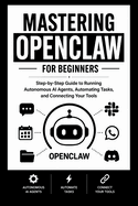 MASTERING OPENCLAW For Beginners: Step-by-Step Guide to Running Autonomous AI Agents, Automating Tasks, and Connecting Your Tools.