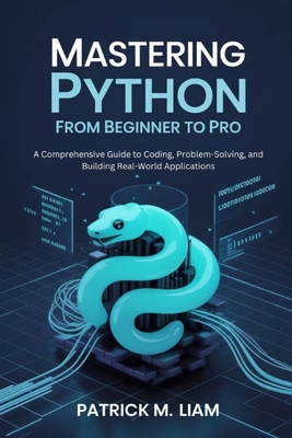 Mastering Python: FROM BEGINNER TO PRO: A Comprehensive Guide to Coding, Problem-Solving, and Building Real-World Applications - Liam, Patrick M