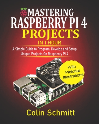 Mastering Raspberry Pi 4 Projects in 1 Hour: A simple Guide to Program, Develop and Setup Unique Projects on Raspberry Pi 4 - Schmitt, Colin